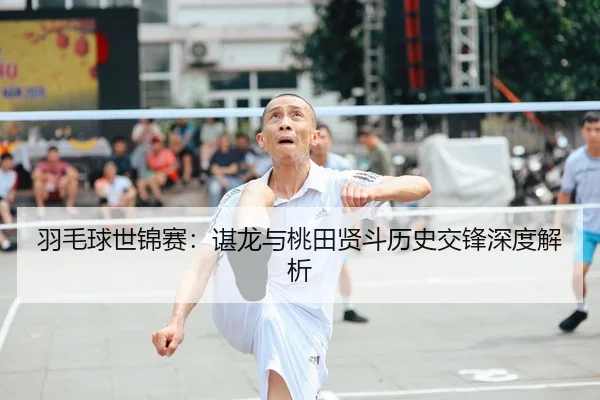 羽毛球世锦赛：谌龙与桃田贤斗历史交锋深度解析